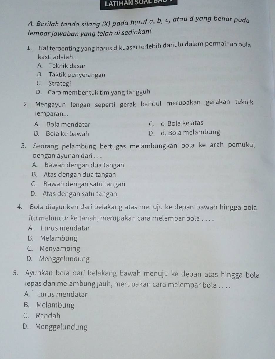 LTIHAN SOAL B 
A. Berilah tanda silang (X) pada huruf a, b, c, atau d yang benar pada
lembar jawaban yang telah di sediakan!
1. Hal terpenting yang harus dikuasai terlebih dahulu dalam permainan bola
kasti adalah...
A. Teknik dasar
B. Taktik penyerangan
C. Strategi
D. Cara membentuk tim yang tangguh
2. Mengayun lengan seperti gerak bandul merupakan gerakan teknik
lemparan...
A. Bola mendatar C. c. Bola ke atas
B. Bola ke bawah D. d. Bola melambung
3. Seorang pelambung bertugas melambungkan bola ke arah pemukul
dengan ayunan dari . . .
A. Bawah dengan dua tangan
B. Atas dengan dua tangan
C. Bawah dengan satu tangan
D. Atas dengan satu tangan
4. Bola diayunkan dari belakang atas menuju ke depan bawah hingga bola
itu meluncur ke tanah, merupakan cara melempar bola . . . .
A. Lurus mendatar
B. Melambung
C. Menyamping
D. Menggelundung
5. Ayunkan bola dari belakang bawah menuju ke depan atas hingga bola
lepas dan melambung jauh, merupakan cara melempar bola . . . .
A. Lurus mendatar
B. Melambung
C. Rendah
D. Menggelundung