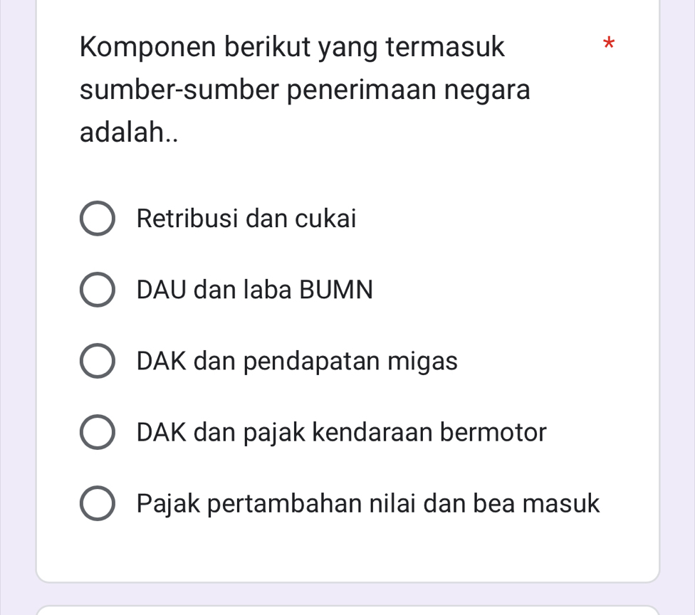 Komponen berikut yang termasuk
*
sumber-sumber penerimaan negara
adalah..
Retribusi dan cukai
DAU dan laba BUMN
DAK dan pendapatan migas
DAK dan pajak kendaraan bermotor
Pajak pertambahan nilai dan bea masuk