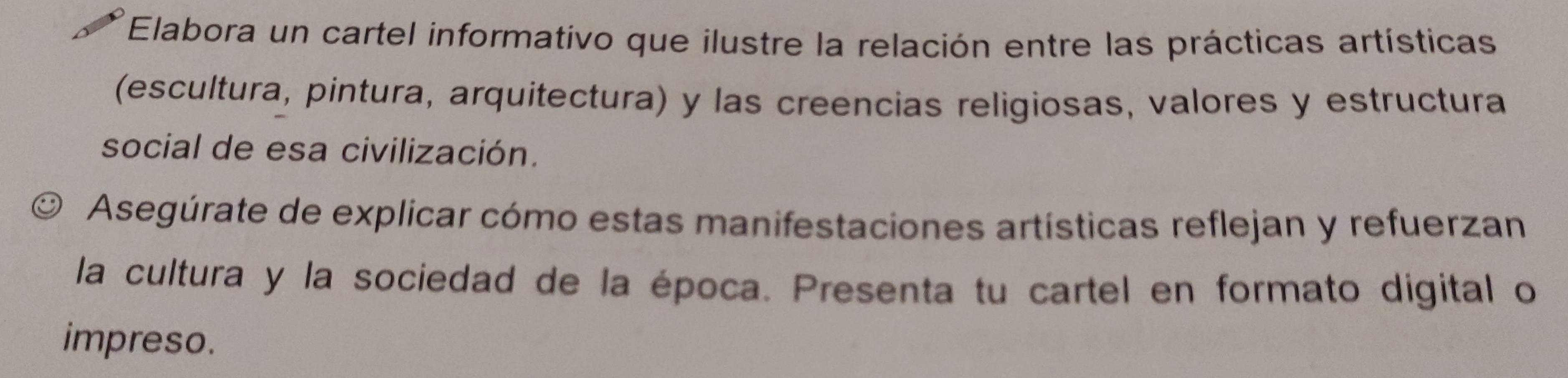 Elabora un cartel informativo que ilustre la relación entre las prácticas artísticas 
(escultura, pintura, arquitectura) y las creencias religiosas, valores y estructura 
social de esa civilización. 
Asegúrate de explicar cómo estas manifestaciones artísticas reflejan y refuerzan 
la cultura y la sociedad de la época. Presenta tu cartel en formato digital o 
impreso.