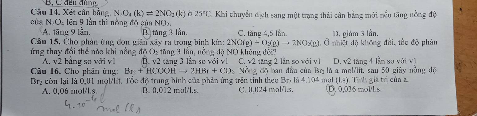 B, C đều đùng.
Câu 14. Xét cân bằng. N_2O_4(k)leftharpoons 2NO_2(k) Ở 25°C. Khi chuyển dịch sang một trạng thái cân bằng mới nếu tăng nồng độ
của N_2O_4 lên 9 lần thì nồng độ của NO_2.
A. tăng 9 lần. B. tăng 3 lần. C. tăng 4, 5 lần. D. giảm 3 lần.
Câu 15. Cho phản ứng đơn giản xảy ra trong bình kín: 2NO(g)+O_2(g)to 2NO_2(g). Ở nhiệt độ không đổi, tốc độ phản
ứng thay đổi thế nào khi nồng độ O_2 tăng 3 lần, nồng độ NO không đổi?
A. v2 bằng so với v1 B. v2 tăng 3 lần so với v1 C. v2 tăng 2 lần so với v1 D. v2 tăng 4 lần so với v1
Câu 16. Cho phản ứng: Br_2+HCOOHto 2HBr+CO_2. Nồng độ ban đầu của Br_2 là a mol/lít, sau 50 giây nồng độ
Br_2 còn lại là 0,01 mọl/lít. Tốc độ trung bình của phản ứng trên tính theo Br_2 là 4. 104 mol (l.s). Tính giá trị của a.
A. 0,06 mol/l.s. B. 0,012 mol/l.s. C. 0,024 mol/l.s. D. 0,036 mol/l.s.