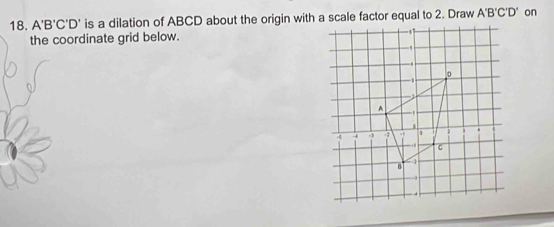 A'B'C'D' is a dilation of ABCD about the origin with a scale factor equal to 2. Draw A'B'C'D' on 
the coordinate grid below.