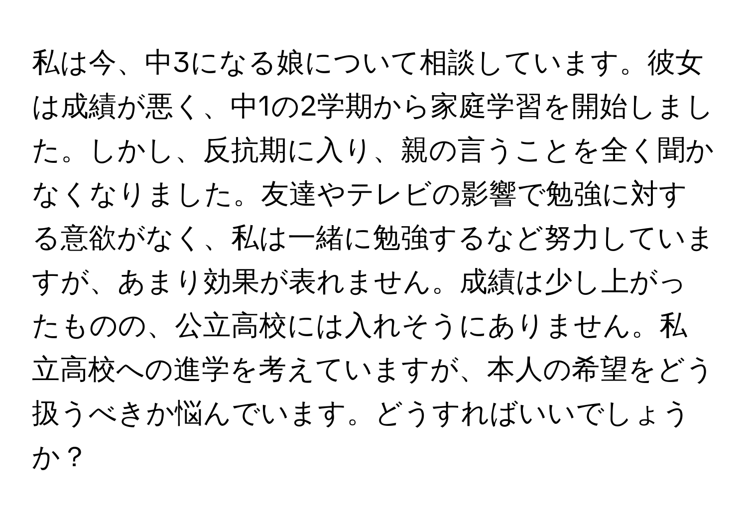 私は今、中3になる娘について相談しています。彼女は成績が悪く、中1の2学期から家庭学習を開始しました。しかし、反抗期に入り、親の言うことを全く聞かなくなりました。友達やテレビの影響で勉強に対する意欲がなく、私は一緒に勉強するなど努力していますが、あまり効果が表れません。成績は少し上がったものの、公立高校には入れそうにありません。私立高校への進学を考えていますが、本人の希望をどう扱うべきか悩んでいます。どうすればいいでしょうか？