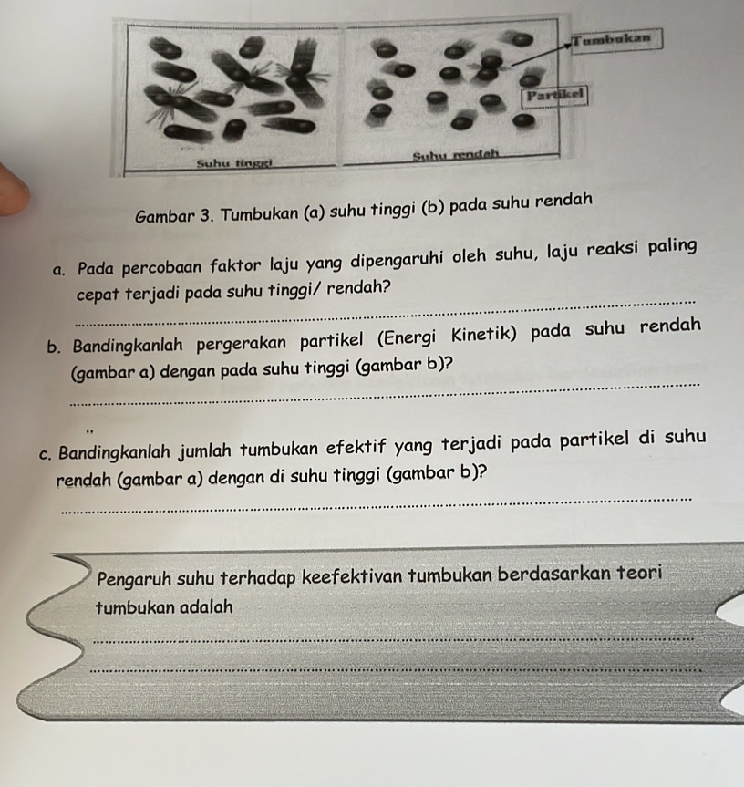 Gambar 3. Tumbukan (a) suhu tinggi (b) pada suhu rendah 
a. Pada percobaan faktor laju yang dipengaruhi oleh suhu, laju reaksi paling 
_ 
cepat terjadi pada suhu tinggi/ rendah? 
b. Bandingkanlah pergerakan partikel (Energi Kinetik) pada suhu rendah 
_ 
(gambar a) dengan pada suhu tinggi (gambar b)? 
c. Bandingkanlah jumlah tumbukan efektif yang terjadi pada partikel di suhu 
_ 
rendah (gambar a) dengan di suhu tinggi (gambar b)? 
_ 
_ 
Pengaruh suhu terhadap keefektivan tumbukan berdasarkan teori 
tumbukan adalah 
_ 
_