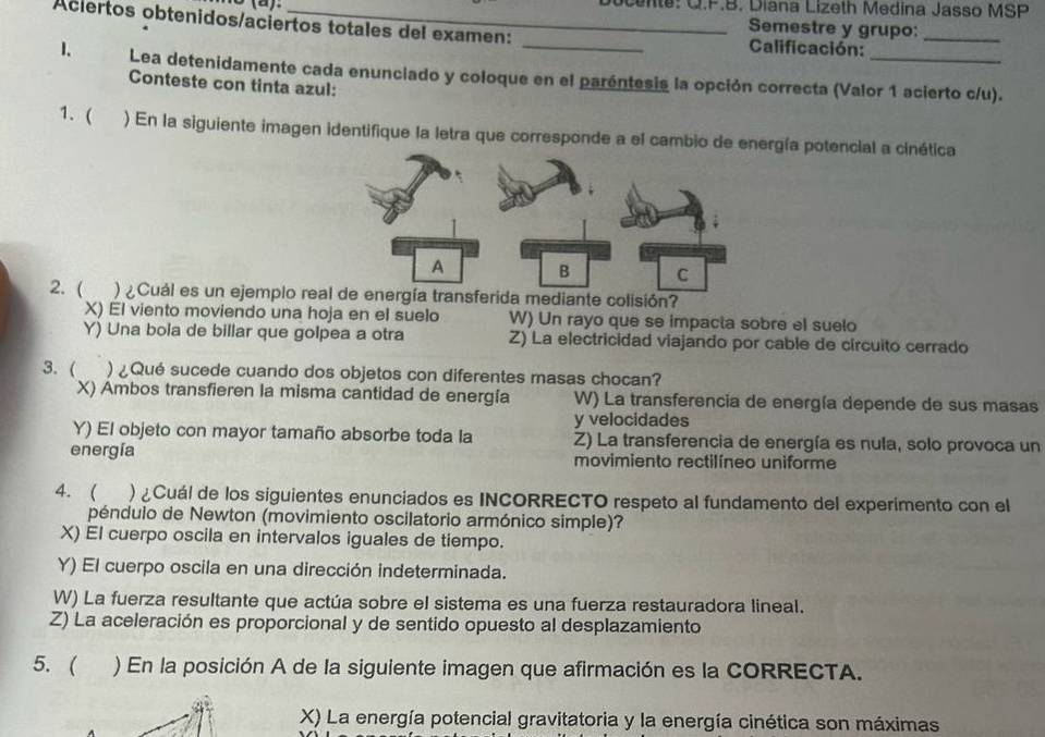 Docents: Q.F.B. Diana Lizeth Medina Jasso MSP
Aciertos obtenidos/aciertos totales del examen:
Semestre y grupo:_
Calificación:
1. Lea detenidamente cada enunciado y coloque en el paréntesis la opción correcta (Valor 1 acierto c/u).
Conteste con tinta azul:
1. ( ) En la siguiente imagen identifique la letra que corresponde a el cambio de energía potencial a cinética
2. ( ) ¿Cuál es un ejemplo real de energía transferida mediante colisión?
X) El viento moviendo una hoja en el suelo W) Un rayo que se impacta sobre el suelo
Y) Una bola de billar que golpea a otra Z) La electricidad viajando por cable de circuito cerrado
3. ( ) ¿Qué sucede cuando dos objetos con diferentes masas chocan?
X) Ambos transfieren la misma cantidad de energía W) La transferencia de energía depende de sus masas
y velocidades
Y) El objeto con mayor tamaño absorbe toda la Z) La transferencia de energía es nula, solo provoca un
energía movimiento rectilíneo uniforme
4. ( ) ¿Cuál de los siguientes enunciados es INCORRECTO respeto al fundamento del experimento con el
péndulo de Newton (movimiento oscilatorio armónico simple)?
X) El cuerpo oscila en intervalos iguales de tiempo.
Y) El cuerpo oscila en una dirección indeterminada.
W) La fuerza resultante que actúa sobre el sistema es una fuerza restauradora lineal.
Z) La aceleración es proporcional y de sentido opuesto al desplazamiento
5. ( ) En la posición A de la siguiente imagen que afirmación es la CORRECTA.
X) La energía potencial gravitatoria y la energía cinética son máximas