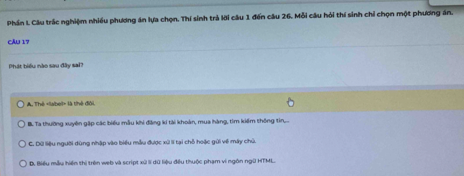 Phần I. Câu trắc nghiệm nhiều phương án lựa chọn. Thí sinh trả lời câu 1 đến câu 26. Mỗi câu hỏi thí sinh chỉ chọn một phương án.
CÂU 17
Phát biểu nào sau đây sai?
A. Thẻ label> là thẻ đôi.
B. Ta thường xuyên gặp các biểu mẫu khi đăng kí tài khoản, mua hàng, tìm kiếm thông tin,...
C. Dữ liệu người dùng nhập vào biểu mẫu được xử lí tại chỗ hoặc gửi về máy chủ.
D. Biểu mẫu hiển thị trên web và script xử lí dữ liệu đều thuộc phạm vi ngôn ngữ HTML.