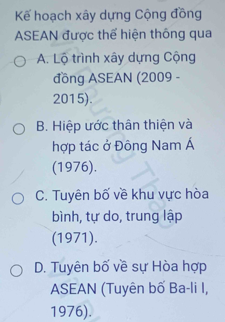 Kế hoạch xây dựng Cộng đồng
ASEAN được thể hiện thông qua
A. Lộ trình xây dựng Cộng
đồng ASEAN (2009 -
2015).
B. Hiệp ước thân thiện và
hợp tác ở Đông Nam Á
(1976).
C. Tuyên bố về khu vực hòa
bình, tự do, trung lập
(1971).
D. Tuyên bố về sự Hòa hợp
ASEAN (Tuyên bố Ba-li I,
1976).