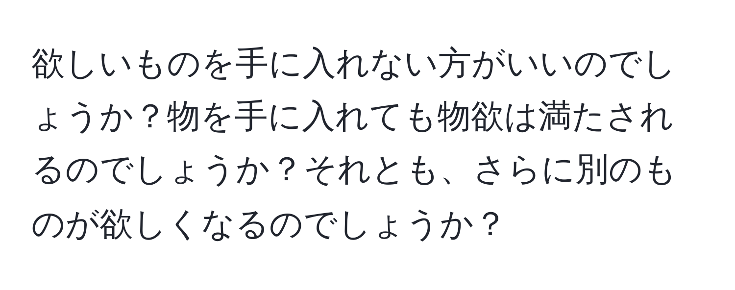 欲しいものを手に入れない方がいいのでしょうか？物を手に入れても物欲は満たされるのでしょうか？それとも、さらに別のものが欲しくなるのでしょうか？