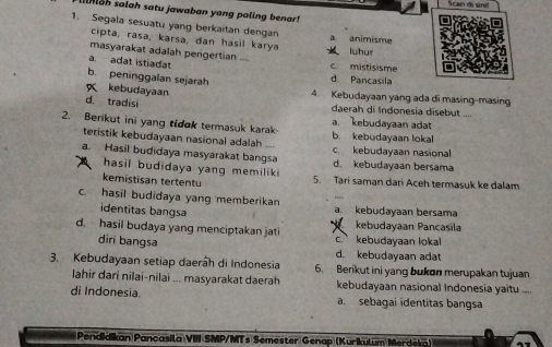 Scan di sni!
h salah satu jawaban yang paling benar! 
1. Segala sesuatu yang berkaitan dengan a animisme
cipta, rasa, karsa, dan hasil karya k luhur
masyarakat adalah perigertian
a. adat istiadat C. mistisisme
b. peninggalan sejarah d Pancasila
kebudayaan 4. Kebudayaan yang ada di masing-masing
d. tradisi daerah di Indonesia disebut
2. Berikut ini yang tidok termasuk karak b. kebudayaan lokal a. kebudayaan adat
teristik kebudayaan nasional adalah
a. Hasil budidaya masyarakat bangsa d. kebudayaan bersama c kebudayaan nasional
hasil budidaya yang memiliki 5. Tari saman dari Aceh termasuk ke dalam
kemistisan tertentu
c. hasil budidaya yang memberikan a. kebudayaan bersama
identitas bangsa
d. hasil budaya yang menciptakan jati c. kebudayaan loka kebudayaan Pancasila
diri bangsa d. kebudayaan adat
3. Kebudayaan setiap daerah di Indonesia 6. Berikut ini yang bukon merupakan tujuan
lahir dari nilai-nilai ... masyarakat daerah kebudayaan nasional Indonesia yaitu
di Indonesia. a. sebagai identitas bangsa
Pendidikan Pancasila VIII SMP/MTs Semester Genap (Kurikulum Merdeka)