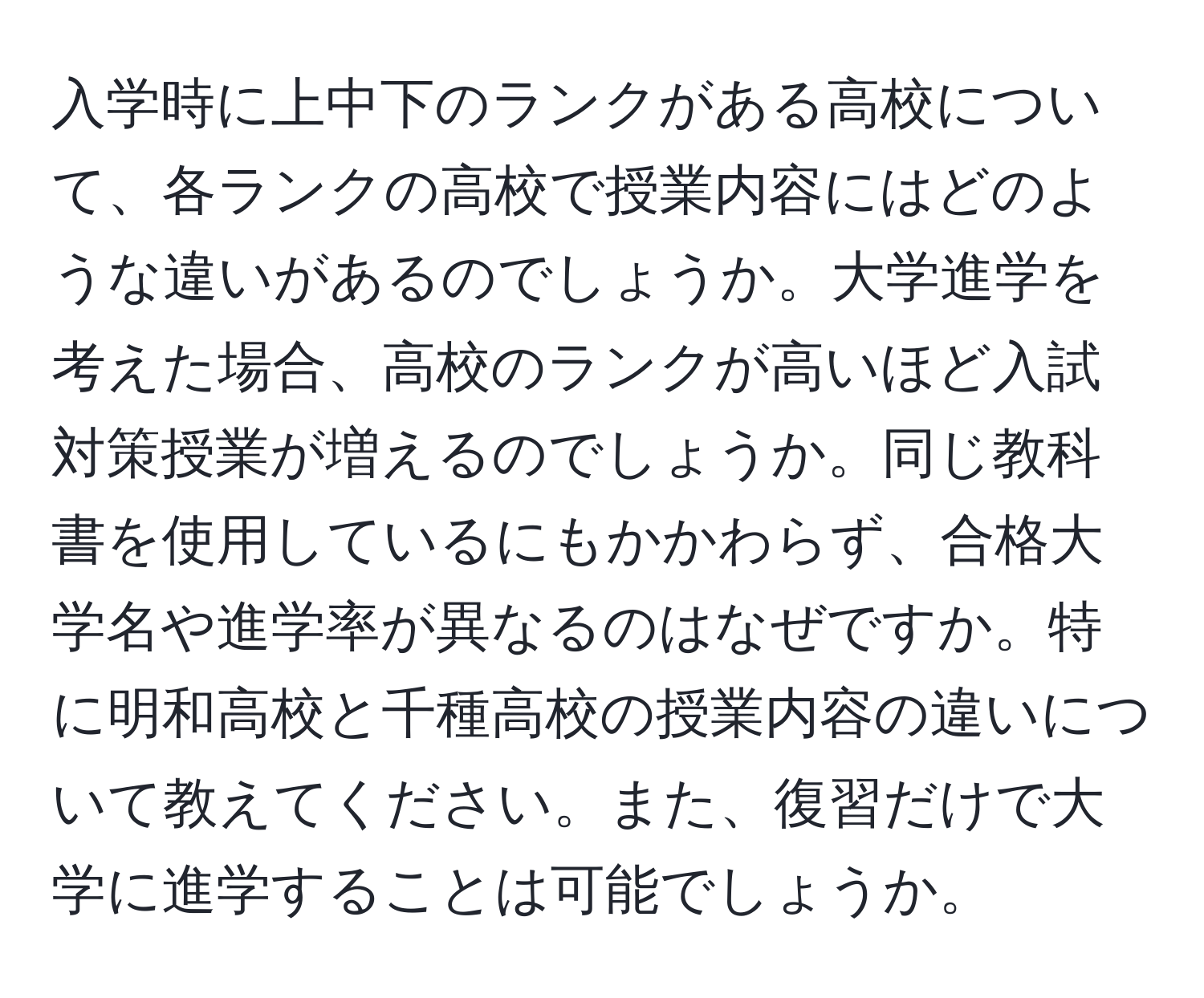 入学時に上中下のランクがある高校について、各ランクの高校で授業内容にはどのような違いがあるのでしょうか。大学進学を考えた場合、高校のランクが高いほど入試対策授業が増えるのでしょうか。同じ教科書を使用しているにもかかわらず、合格大学名や進学率が異なるのはなぜですか。特に明和高校と千種高校の授業内容の違いについて教えてください。また、復習だけで大学に進学することは可能でしょうか。