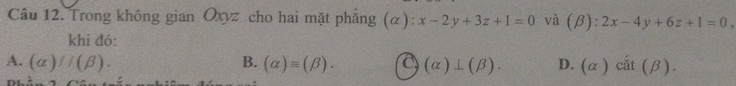 Trong không gian Oxyz cho hai mặt phẳng (α): x-2y+3z+1=0 và (beta ):2x-4y+6z+1=0, 
khi đó:
A. (alpha )//(beta ). B. (alpha )equiv (beta ). C (alpha )⊥ (beta ). D. ) cắt (β ).