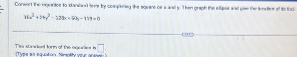 Convert the equation to standard form by completing the square on x and y. Then graph the ellipse and give the location of its foci
16x^2+25y^2-128x+50y-119=0
The standard form of the equation is □. 
(Type an equation. Simplify your answer)