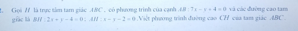 Gọi H là trực tâm tam giác ABC , có phương trình của cạnh AB:7x-y+4=0 và các đường cao tam
giác là BH : 2x+y-4=0; AH:x-y-2=0 Viết phương trình đường cao CH của tam giác ABC.