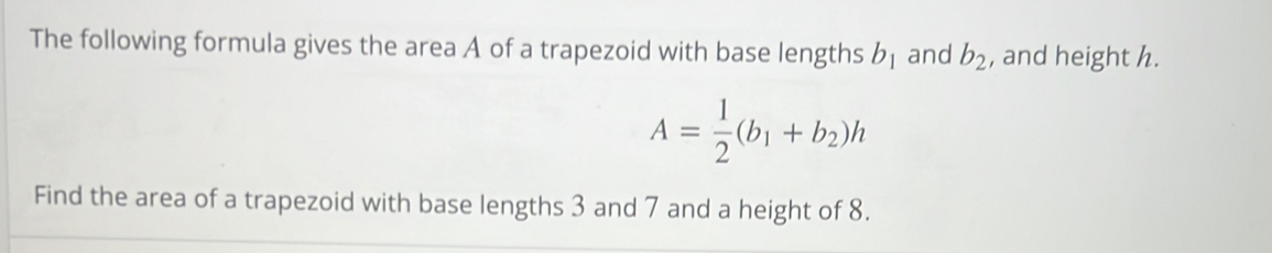 The following formula gives the area A of a trapezoid with base lengths b_1 and b_2 , and height h.
A= 1/2 (b_1+b_2)h
Find the area of a trapezoid with base lengths 3 and 7 and a height of 8.