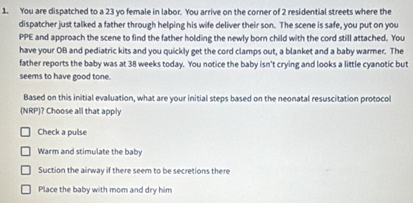 You are dispatched to a 23 yo female in labor. You arrive on the corner of 2 residential streets where the
dispatcher just talked a father through helping his wife deliver their son. The scene is safe, you put on you
PPE and approach the scene to find the father holding the newly born child with the cord still attached. You
have your OB and pediatric kits and you quickly get the cord clamps out, a blanket and a baby warmer. The
father reports the baby was at 38 weeks today. You notice the baby isn't crying and looks a little cyanotic but
seems to have good tone.
Based on this initial evaluation, what are your initial steps based on the neonatal resuscitation protocol
(NRP)? Choose all that apply
Check a pulse
Warm and stimulate the baby
Suction the airway if there seem to be secretions there
Place the baby with mom and dry him