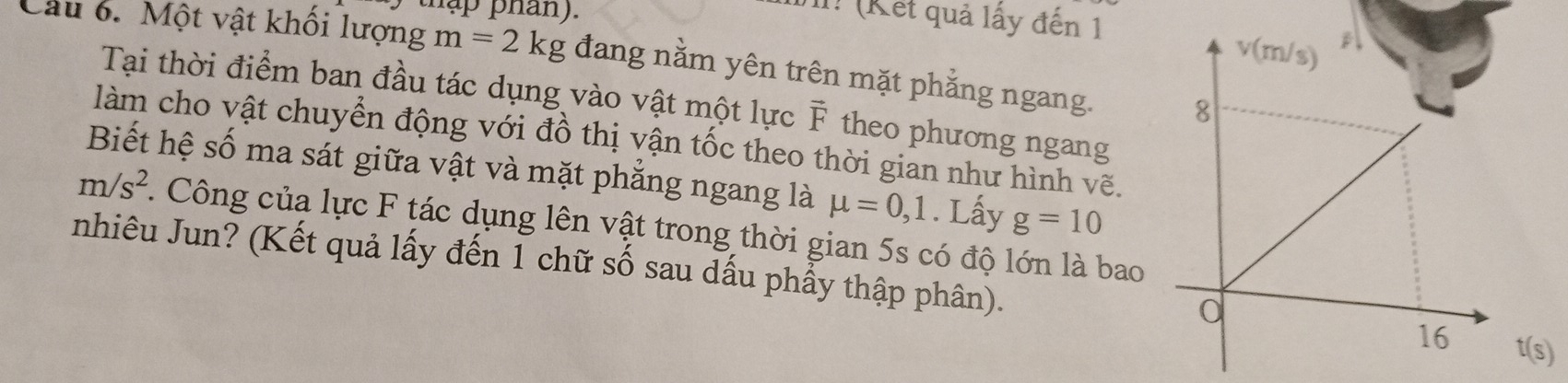 thập phan).
II! (Kết quả lấy đến 1
Cầu 6. Một vật khối lượng m=2kg đang nằm yên trên mặt phẳng ngang. 
Tại thời điểm ban đầu tác dụng vào vật một lực F theo phương ngang
làm cho vật chuyển động với đồ thị vận tốc theo thời gian như hình vẽ.
Biết hệ số ma sát giữa vật và mặt phẳng ngang là mu =0,1. Lấy g=10
m/s^2 1 Công của lực F tác dụng lên vật trong thời gian 5s có độ lớn là bao
nhiêu Jun? (Kết quả lấy đến 1 chữ số sau dấu phẩy thập phân). t(s)