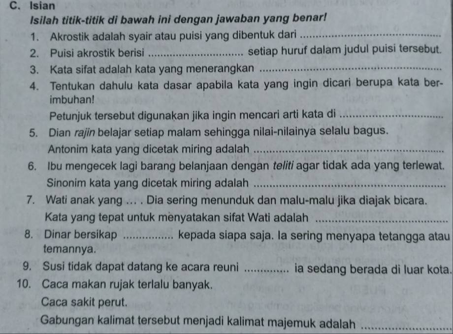 Isian 
Isilah titik-titik di bawah ini dengan jawaban yang benar! 
1. Akrostik adalah syair atau puisi yang dibentuk dari_ 
2. Puisi akrostik berisi _setiap huruf dalam judul puisi tersebut. 
3. Kata sifat adalah kata yang menerangkan_ 
4. Tentukan dahulu kata dasar apabila kata yang ingin dicari berupa kata ber- 
imbuhan! 
Petunjuk tersebut digunakan jika ingin mencari arti kata di_ 
5. Dian rajin belajar setiap malam sehingga nilai-nilainya selalu bagus. 
Antonim kata yang dicetak miring adalah_ 
6. Ibu mengecek lagi barang belanjaan dengan teliti agar tidak ada yang terlewat. 
Sinonim kata yang dicetak miring adalah_ 
7. Wati anak yang ... . Dia sering menunduk dan malu-malu jika diajak bicara. 
Kata yang tepat untuk menyatakan sifat Wati adalah_ 
8. Dinar bersikap _kepada siapa saja. la sering menyapa tetangga atau 
temannya. 
9. Susi tidak dapat datang ke acara reuni _ia sedang berada di luar kota. 
10. Caca makan rujak terlalu banyak. 
Caca sakit perut. 
Gabungan kalimat tersebut menjadi kalimat majemuk adalah_