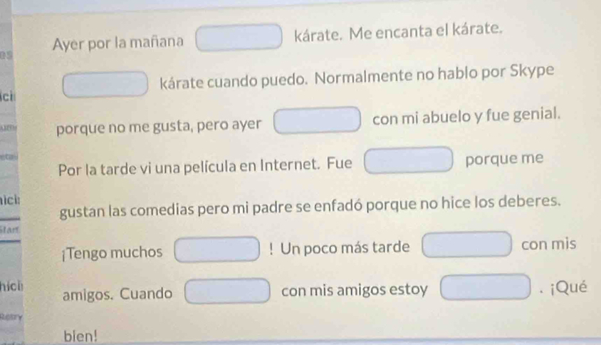 Ayer por la mañana kárate. Me encanta el kárate. 
05 
kárate cuando puedo. Normalmente no hablo por Skype 
c 
porque no me gusta, pero ayer con mi abuelo y fue genial. 
Por la tarde vi una película en Internet. Fue porque me 
ici: 
gustan las comedias pero mi padre se enfadó porque no hice los deberes. 
Stan 
¡Tengo muchos ! Un poco más tarde con mis 
hícl amigos. Cuando con mis amigos estoy . ¡Qué 
Retry 
bien!