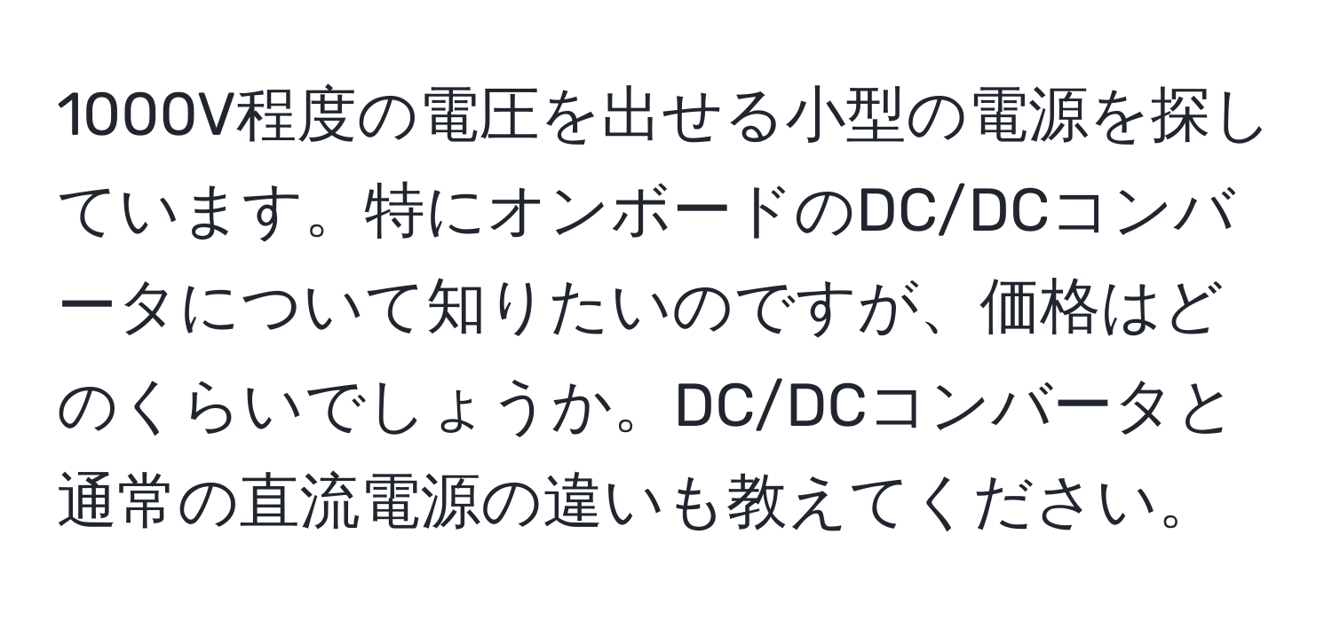 1000V程度の電圧を出せる小型の電源を探しています。特にオンボードのDC/DCコンバータについて知りたいのですが、価格はどのくらいでしょうか。DC/DCコンバータと通常の直流電源の違いも教えてください。