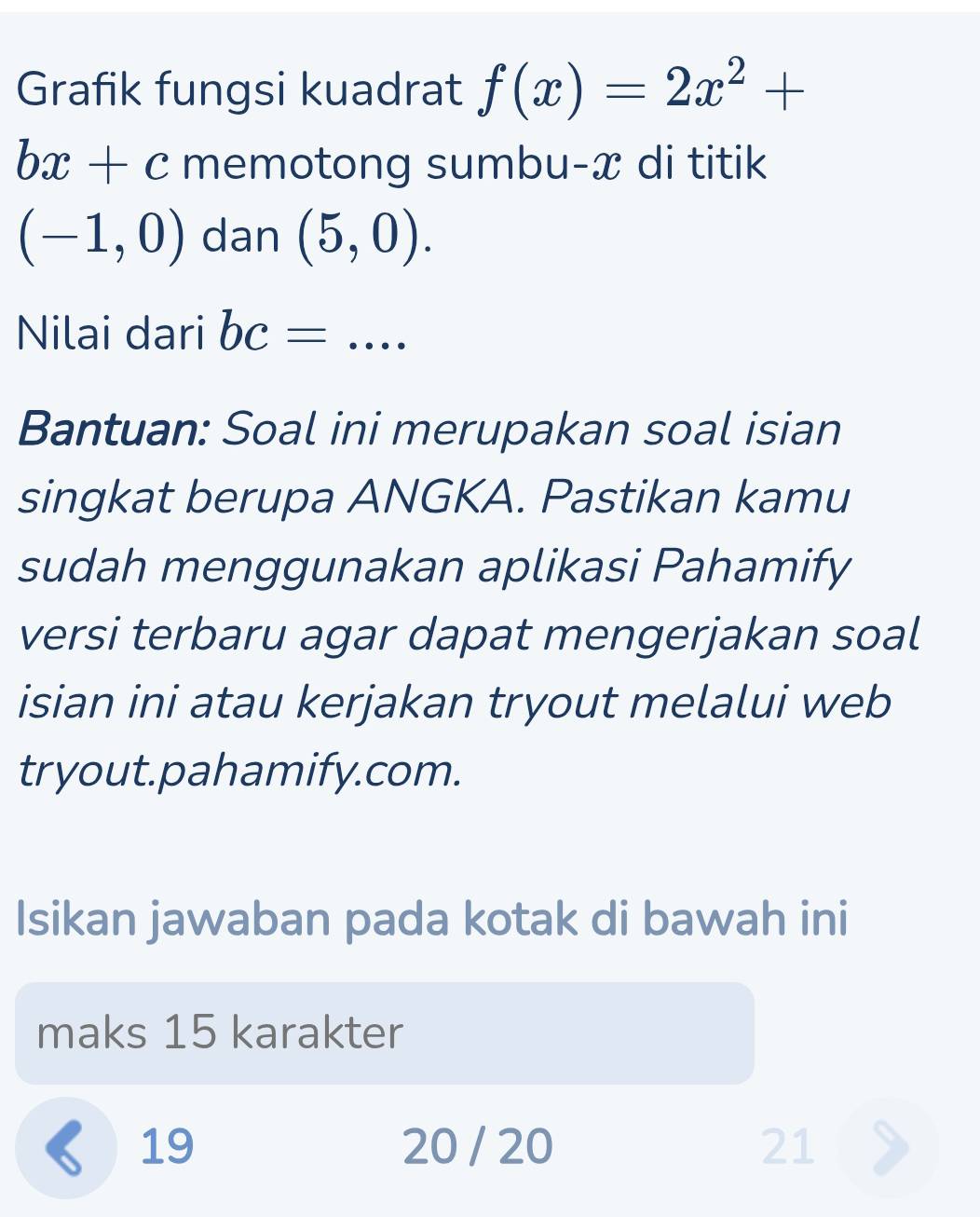 Grafik fungsi kuadrat f(x)=2x^2+
bx+c memotong sumbu- x di titik
(-1,0) dan (5,0). 
Nilai dari bc=... 
Bantuan: Soal ini merupakan soal isian 
singkat berupa ANGKA. Pastikan kamu 
sudah menggunakan aplikasi Pahamify 
versi terbaru agar dapat mengerjakan soal 
isian ini atau kerjakan tryout melalui web 
tryout.pahamify.com. 
Isikan jawaban pada kotak di bawah ini 
maks 15 karakter 
《 19 20 / 20 21