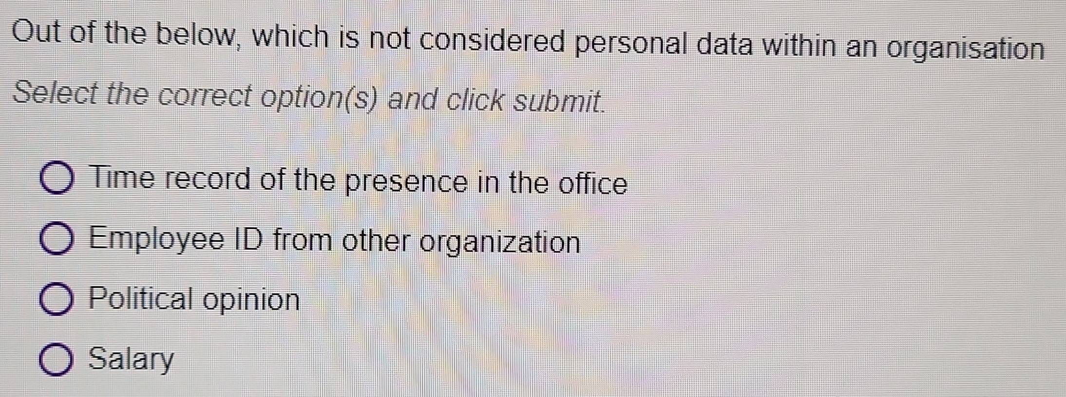 Out of the below, which is not considered personal data within an organisation
Select the correct option(s) and click submit.
Time record of the presence in the office
Employee ID from other organization
Political opinion
Salary