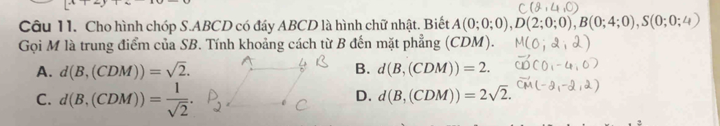 Cho hình chóp S. ABCD có đáy ABCD là hình chữ nhật. Biết A(0;0;0), D(2;0;0), B(0;4;0), S(0;0;4)
Gọi M là trung điểm của SB. Tính khoảng cách từ B đến mặt phẳng (CDM).
A. d(B,(CDM))=sqrt(2). B. d(B,(CDM))=2.
C. d(B,(CDM))= 1/sqrt(2) .
D. d(B,(CDM))=2sqrt(2).