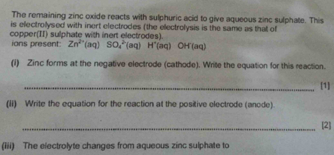 The remaining zinc oxide reacts with sulphuric acid to give aqueous zinc sulphate. This 
is electrolysed with inert electrodes (the electrolysis is the same as that of 
copper(II) sulphate with inert electrodes). 
ions present: Zn^(2+)(aq)SO_4^((2-)(aq)H^+)(aq) OH'(aq)
(i) Zinc forms at the negative electrode (cathode). Write the equation for this reaction. 
_[1] 
(ii) Write the equation for the reaction at the positive electrode (anode). 
_[2] 
(iii) The electrolyte changes from aqueous zinc sulphate to