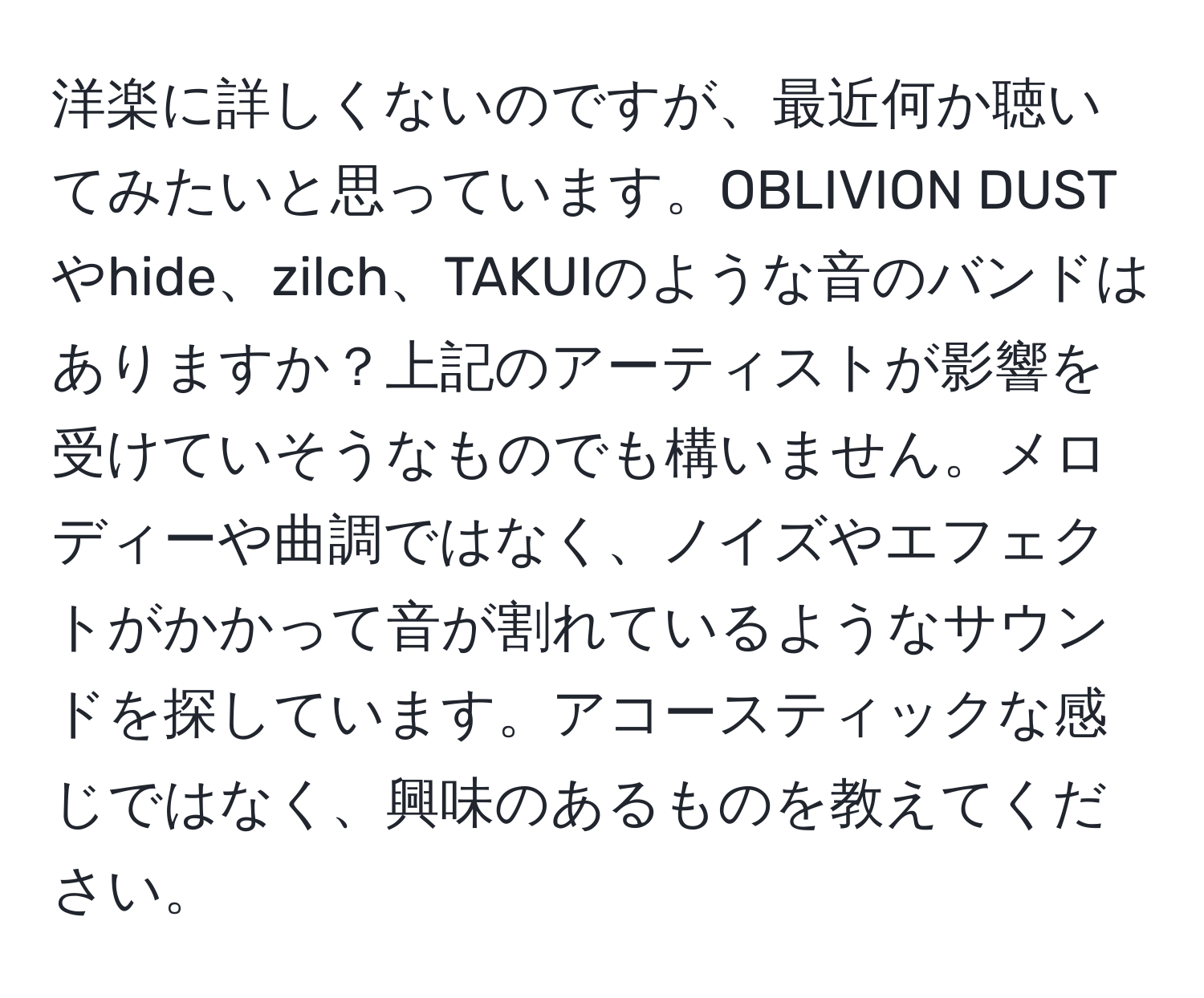 洋楽に詳しくないのですが、最近何か聴いてみたいと思っています。OBLIVION DUSTやhide、zilch、TAKUIのような音のバンドはありますか？上記のアーティストが影響を受けていそうなものでも構いません。メロディーや曲調ではなく、ノイズやエフェクトがかかって音が割れているようなサウンドを探しています。アコースティックな感じではなく、興味のあるものを教えてください。