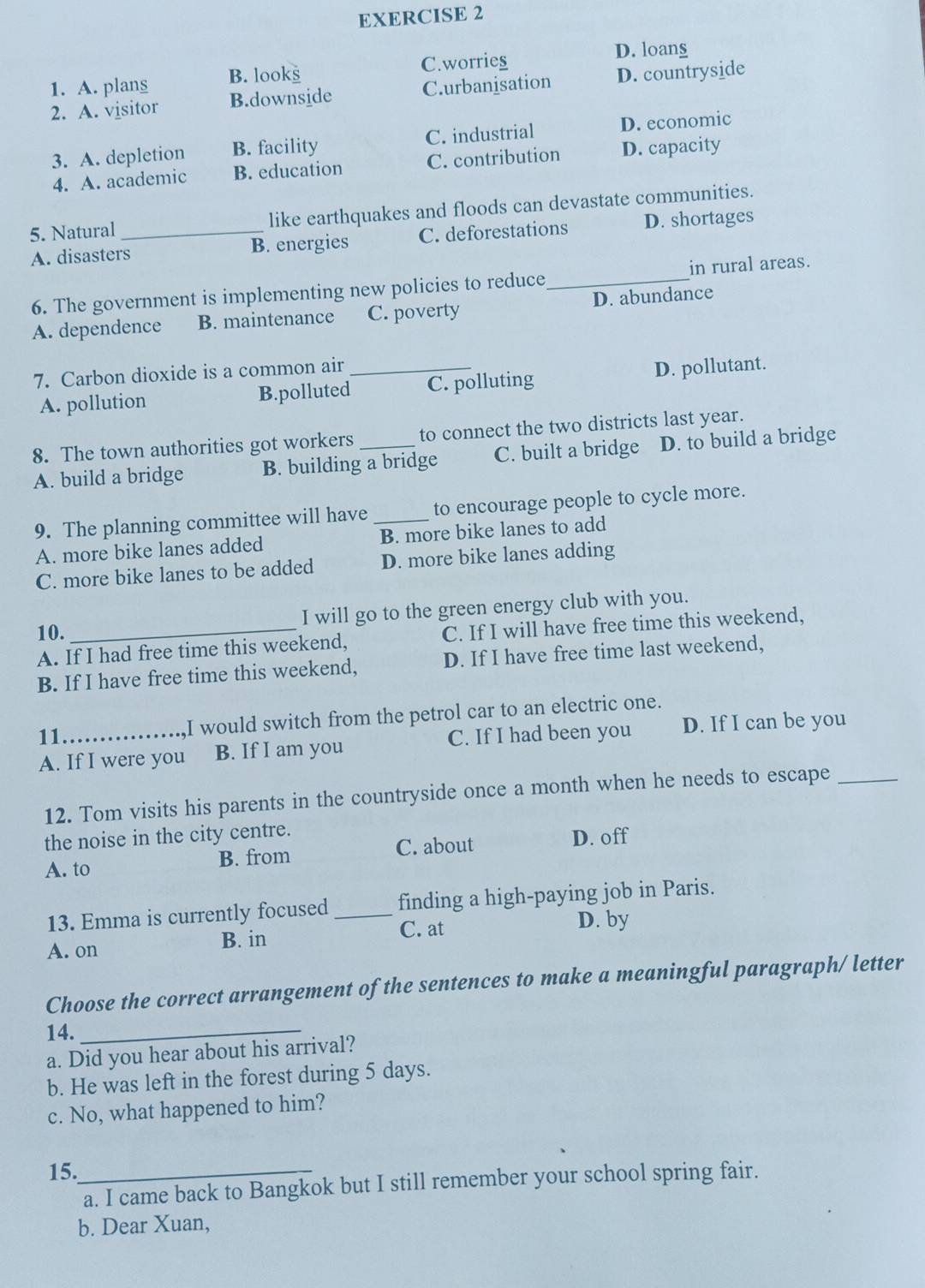 A. plans B. looks C.worries
D. loans
2. A. visitor B.downside C.urbanisation D. countryside
3. A. depletion B. facility C. industrial D. economic
4. A. academic B. education C. contribution D. capacity
5. Natural _like earthquakes and floods can devastate communities.
A. disasters B. energies C. deforestations D. shortages
6. The government is implementing new policies to reduce_ in rural areas.
A. dependence B. maintenance C. poverty D. abundance
7. Carbon dioxide is a common air_
A. pollution B.polluted C. polluting D. pollutant.
8. The town authorities got workers _to connect the two districts last year.
A. build a bridge B. building a bridge C. built a bridge D. to build a bridge
9. The planning committee will have to encourage people to cycle more.
A. more bike lanes added _B. more bike lanes to add
C. more bike lanes to be added D. more bike lanes adding
I will go to the green energy club with you.
10.
A. If I had free time this weekend, C. If I will have free time this weekend,
B. If I have free time this weekend, D. If I have free time last weekend,
11 I would switch from the petrol car to an electric one.
A. If I were you B. If I am you C. If I had been you D. If I can be you
12. Tom visits his parents in the countryside once a month when he needs to escape_
the noise in the city centre.
C. about
A. to B. from D. off
13. Emma is currently focused finding a high-paying job in Paris.
A. on B. in _C. at D. by
Choose the correct arrangement of the sentences to make a meaningful paragraph/ letter
14._
a. Did you hear about his arrival?
b. He was left in the forest during 5 days.
c. No, what happened to him?
15._
a. I came back to Bangkok but I still remember your school spring fair.
b. Dear Xuan,