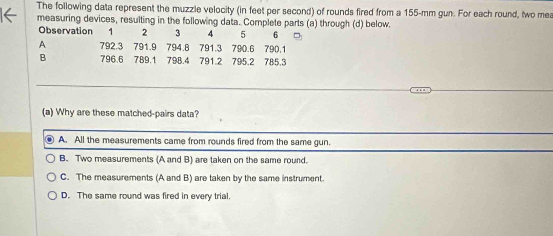 The following data represent the muzzle velocity (in feet per second) of rounds fired from a 155-mm gun. For each round, two mea
measuring devices, resulting in the following data. Complete parts (a) through (d) below.
Observation 1 2 3 4 5 6
A 792.3 791.9 794.8 791.3 790.6 790.1
B 796.6 789.1 798.4 791.2 795.2 785.3
(a) Why are these matched-pairs data?
A. All the measurements came from rounds fired from the same gun.
B. Two measurements (A and B) are taken on the same round.
C. The measurements (A and B) are taken by the same instrument.
D. The same round was fired in every trial.