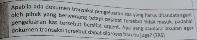 Apabila ada dokumen transaksi pengeluaran kas yang harus ditandatangani 
oleh pihak yang berwenang tetapi pejabat tersebut tidak masuk, padahal 
pengeluaran kas tersebut bersifat urgent. Apa yang saudara lakukan agar 
dokumen transaksi tersebut dapat diproses hari itu juga? (TRS)