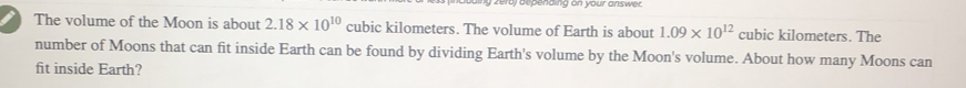 penaing on your ans we . 
The volume of the Moon is about 2.18* 10^(10) cubic kilometers. The volume of Earth is about 1.09* 10^(12) cubic kilometers. The 
number of Moons that can fit inside Earth can be found by dividing Earth's volume by the Moon's volume. About how many Moons can 
fit inside Earth?