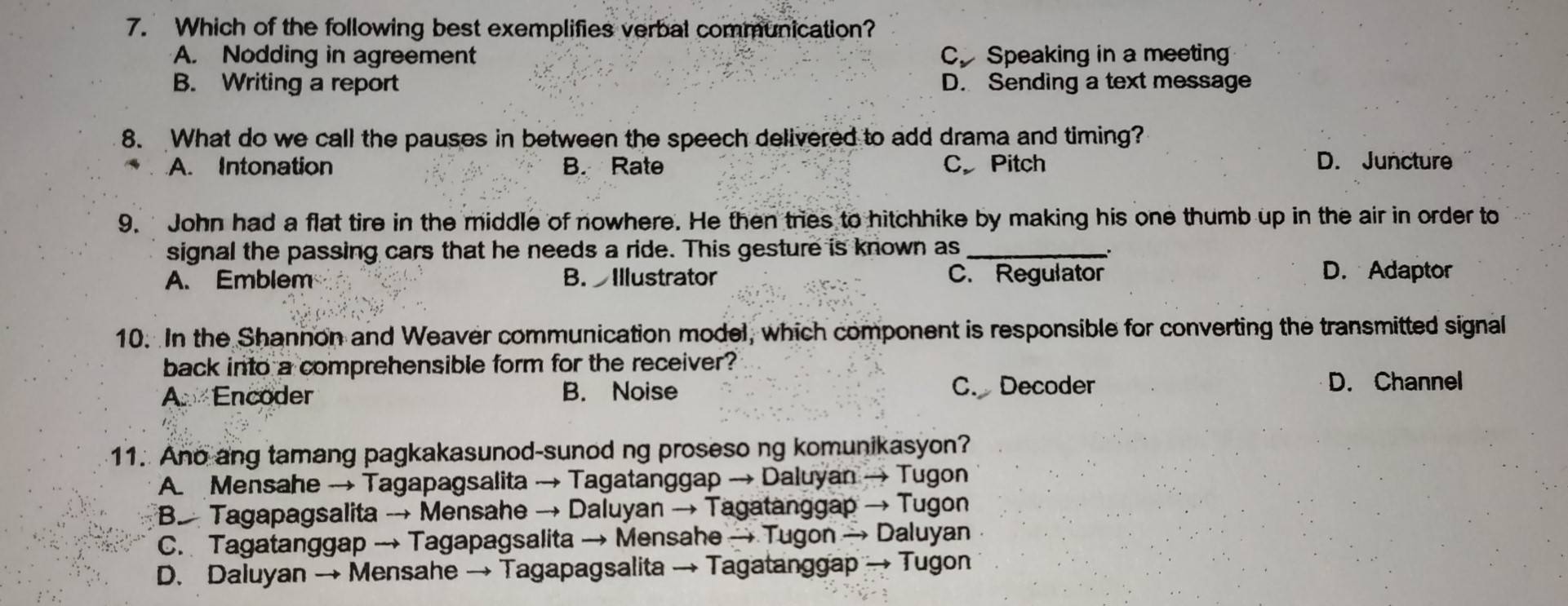 Which of the following best exemplifies verbal communication?
A. Nodding in agreement C. Speaking in a meeting
B. Writing a report D. Sending a text message
8. What do we call the pauses in between the speech delivered to add drama and timing?
A. Intonation B. Rate C Pitch D. Juncture
9. John had a flat tire in the middle of nowhere. He then tries to hitchhike by making his one thumb up in the air in order to
signal the passing cars that he needs a ride. This gesture is known as_
`
A. Emblem B. Illustrator C. Regulator D. Adaptor
10. In the Shannon and Weaver communication model, which component is responsible for converting the transmitted signal
back into a comprehensible form for the receiver?
A Encoder B. Noise C. Decoder D. Channel
11. Ano ang tamang pagkakasunod-sunod ng proseso ng komunikasyon?
A. Mensahe → Tagapagsalita → Tagatanggap → Daluyan → Tugon
B Tagapagsalita → Mensahe → Daluyan → Tagatanggap → Tugon
C. Tagatanggap → Tagapagsalita → Mensahe → Tugon → Daluyan
D. Daluyan → Mensahe → Tagapagsalita → Tagatanggap → Tugon