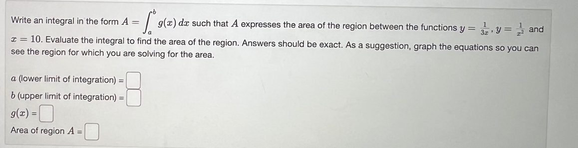 Write an integral in the form A=∈t _a^(bg(x)dx such that A expresses the area of the region between the functions y=frac 1)3x, y= 1/x^2  and
x=10. Evaluate the integral to find the area of the region. Answers should be exact. As a suggestion, graph the equations so you can 
see the region for which you are solving for the area. 
a (lower limit of integration) =□
b (upper limit of integration) =□
g(x)=□
Area of region A=□