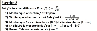 Soit f la fonction définie sur R par f(x)= 2x/x^2+1 
1) Montrer que la fonction f est Impaire 
2) Vérifier que le taux entre a et b de fest T= (1-ab)/(a^2+1)(b^2+1) 
3) Montrer que fest croissante sur [0;1] et décroissante sur [1;+∈fty [
4) En déduire la monotonie de f sur]-∈fty ;-1] et sur [-1;0]
5) Dresser Tableau de variation de ƒsur R