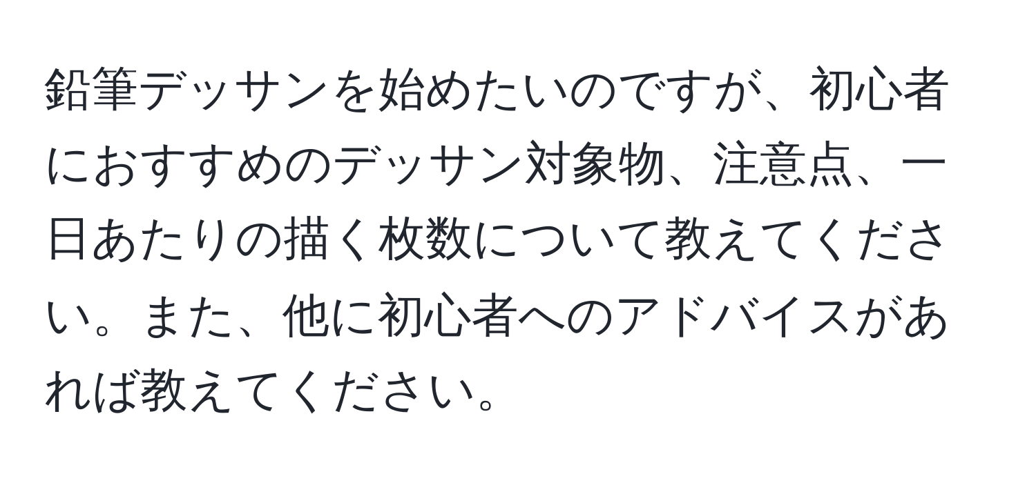 鉛筆デッサンを始めたいのですが、初心者におすすめのデッサン対象物、注意点、一日あたりの描く枚数について教えてください。また、他に初心者へのアドバイスがあれば教えてください。