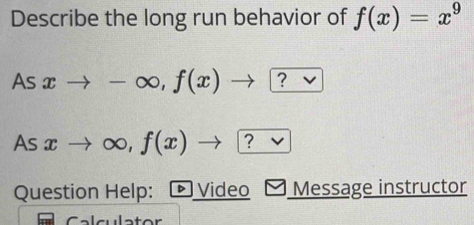 Describe the long run behavior of f(x)=x^9
As xto -∈fty , f(x)to ? 
As xto ∈fty , f(x) ?
Question Help: ▶ Video Message instructor