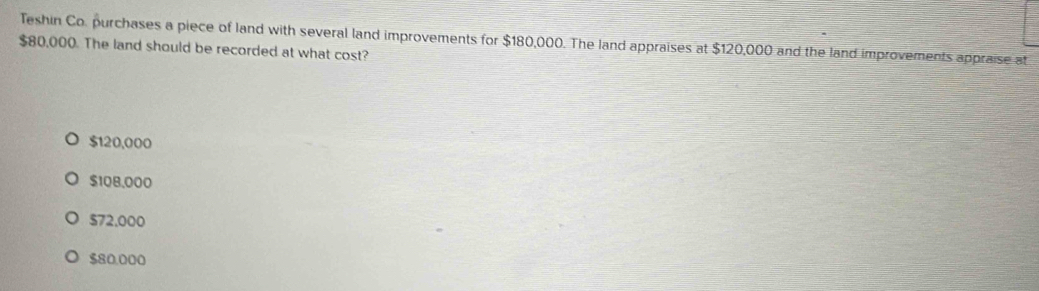 Teshin Co. purchases a piece of land with several land improvements for $180,000. The land appraises at $120,000 and the land improvements appraise at
$80,000. The land should be recorded at what cost?
$120,000
$108,000
$72.000
$80.000