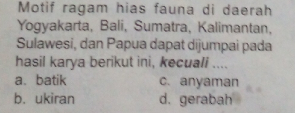 Motif ragam hias fauna di daerah
Yogyakarta, Bali, Sumatra, Kalimantan,
Sulawesi, dan Papua dapat dijumpai pada
hasil karya berikut ini, kecuali ....
a. batik c. anyaman
b. ukiran d. gerabah