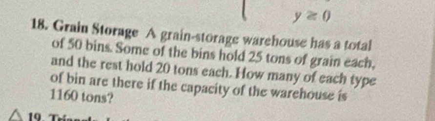 y≥ 0
18. Grain Storage A grain-storage warehouse has a total 
of 50 bins. Some of the bins hold 25 tons of grain each, 
and the rest hold 20 tons each. How many of each type 
of bin are there if the capacity of the warehouse is
1160 tons?