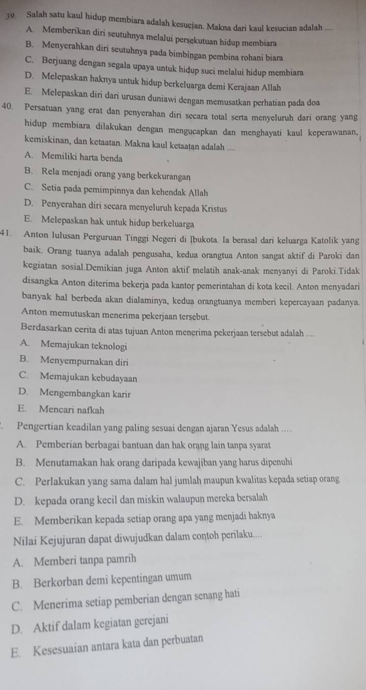 Salah satu kaul hidup membiara adalah kesucjan. Makna dari kaul kesucian adalah ....
A. Memberikan diri seutuhnya melalui persękutuan hidup membiara
B. Menyerahkan diri seutuhnya pada bimbingan pembina rohani biara
C. Berjuang dengan segala upaya untuk hidup suci melalui hidup membiara
D. Melepaskan haknya untuk hidup berkeluarga demi Kerajaan Allah
E. Melepaskan diri dari urusan duniawi dengan memusatkan perhatian pada doa
40. Persatuan yang erat dan penyerahan diri secara total serta menyeluruh dari orang yang
hidup membiara dilakukan dengan mengucapkan dan menghayati kaul keperawanan,
kemiskinan, dan ketaatan. Makna kaul ketaaṭan adalah ....
A. Memiliki harta benda
B. Rela menjadi orang yang berkekurangan
C. Setia pada pemimpinnya dan kehendak Allah
D. Penyerahan diri secara menyeluruh kepada Kristus
E. Melepaskan hak untuk hidup berkeluarga
41. Anton lulusan Perguruan Tinggi Negeri di Ibukota. Ia berasal dari keluarga Katolik yang
baik. Orang tuanya adalah pengusaha, kedua orangtua Anton sangat aktif di Paroki dan
kegiatan sosial.Demikian juga Anton aktif melatih anak-anak menyanyi di Paroki.Tidak
disangka Anton diterima bekerja pada kantor pemerintahan di kota kecil. Anton menyadari
banyak hal berbeda akan dialaminya, kedua orangtuanya memberi kepercayaan padanya.
Anton memutuskan menerima pekerjaan tersebut.
Berdasarkan cerita di atas tujuan Anton mençrima pekerjaan tersebut adalah ....
A. Memajukan teknologi
B. Menyempurnakan diri
C. Memajukan kebudayaan
D. Mengembangkan karir
E. Mencari nafkah
Pengertian keadilan yang paling sesuai dengan ajaran Yesus adalah …
A. Pemberian berbagai bantuan dan hak orang lain tanpa syarat
B. Menutamakan hak orang daripada kewajiban yang harus dipenuhi
C. Perlakukan yang sama dalam hal jumlah maupun kwalitas kepada setiap orang
D. kepada orang kecil dan miskin walaupun mereka bersalah
E. Memberikan kepada setiap orang apa yang menjadi haknya
Nilai Kejujuran dapat diwujudkan dalam contoh perilaku....
A. Memberi tanpa pamrih
B. Berkorban demi kepentingan umum
C. Menerima setiap pemberian dengan senang hati
D. Aktif dalam kegiatan gerejani
E. Kesesuaian antara kata dan perbuatan