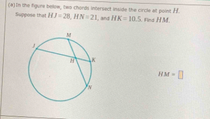 In the figure below, two chords intersect inside the circle at point H. 
Suppose that HJ=28, HN=21 , and HK=10.5 , Find H M.
HM=□
(b)In the figure below, a tangent and a secant are drawn to a circle from exterior point V. 
Suppose that VG=11 and VD=22 Find CD. 
Check
CD=□