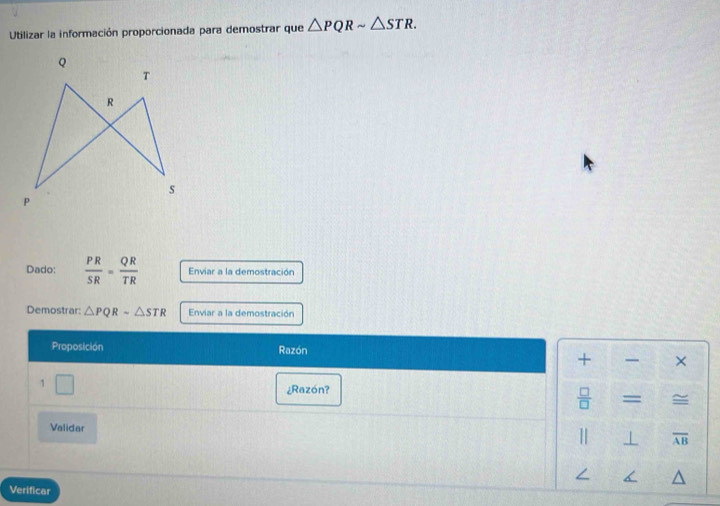 Utilizar la información proporcionada para demostrar que △ PQRsim △ STR. 
Dado:  PR/SR = QR/TR  Enviar a la demostración 
Demostrar: △ PQRsim △ STR Enviar a la demostración 
Proposición Razón 
+ × 
1 □ 
¿Razón? 
 □ /□  = = 
Validar
overline AB
Verificar