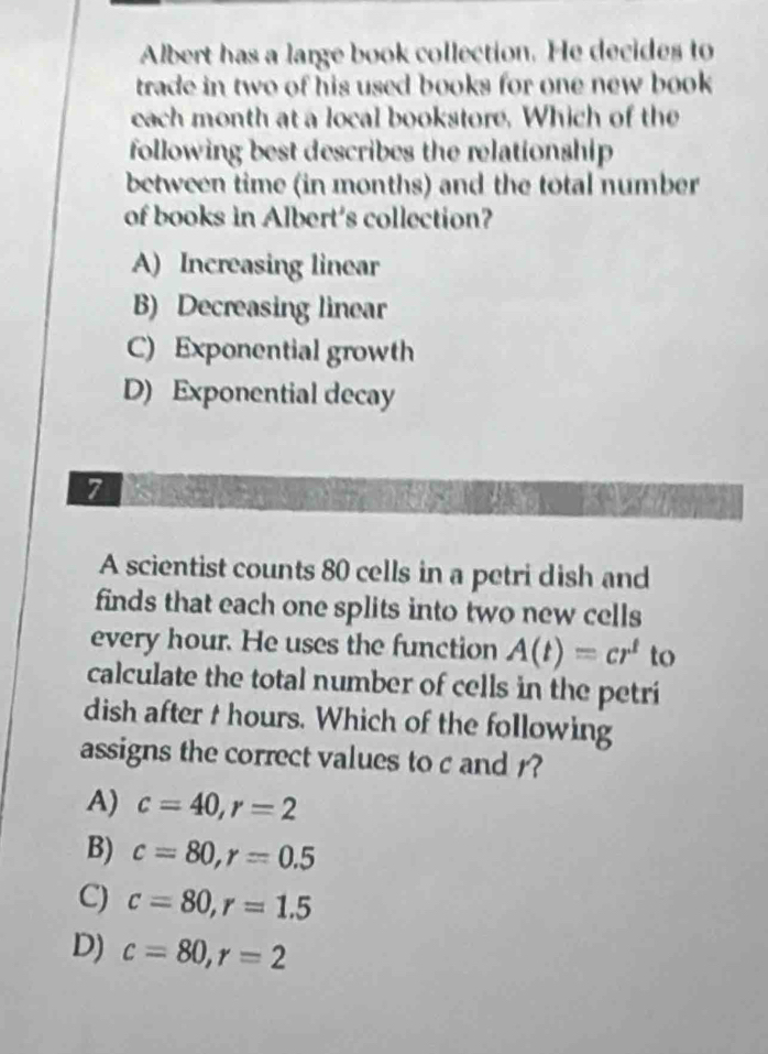 Albert has a large book collection. He decides to
trade in two of his used books for one new book
cach month at a local bookstore. Which of the
following best describes the relationship 
between time (in months) and the total number
of books in Albert's collection?
A) Increasing linear
B) Decreasing linear
C) Exponential growth
D) Exponential decay
7
A scientist counts 80 cells in a petri dish and
finds that each one splits into two new cells
every hour. He uses the function A(t)=cr^t to
calculate the total number of cells in the petri
dish after t hours. Which of the following
assigns the correct values to c and r?
A) c=40, r=2
B) c=80, r=0.5
C) c=80, r=1.5
D) c=80, r=2