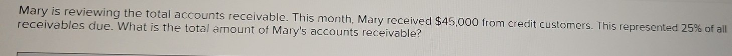 Mary is reviewing the total accounts receivable. This month, Mary received $45,000 from credit customers. This represented 25% of all 
receivables due. What is the total amount of Mary's accounts receivable?