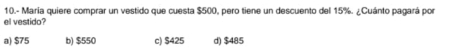 10.- María quiere comprar un vestido que cuesta $500, pero tiene un descuento del 15%. ¿Cuánto pagará por
el vestido?
a) $75 b) $550 c) $425 d) $485