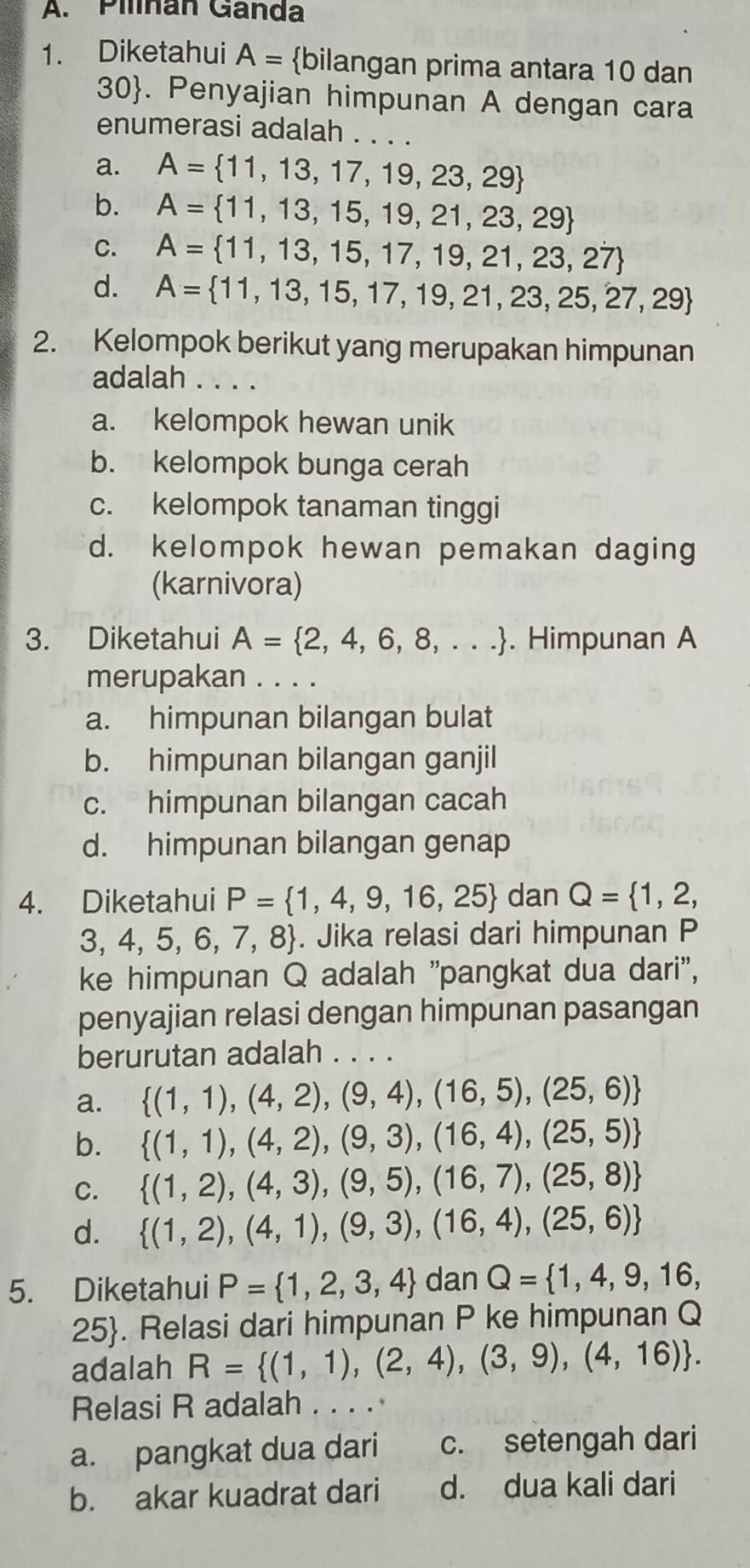 Pilnan Ganda
1. Diketahui A= bilangan prima antara 10 dan
30. Penyajian himpunan A dengan cara
enumerasi adalah . . . .
a. A= 11,13,17,19,23,29
b. A= 11,13,15,19,21,23,29
C. A= 11,13,15,17,19,21,23,27
d. A= 11,13,15,17,19,21,23,25,27,29
2. Kelompok berikut yang merupakan himpunan
adalah . . .
a. kelompok hewan unik
b. kelompok bunga cerah
c. kelompok tanaman tinggi
d. kelompok hewan pemakan daging
(karnivora)
3. Diketahui A= 2,4,6,8,.... Himpunan A
merupakan . . . .
a. himpunan bilangan bulat
b. himpunan bilangan ganjil
c. himpunan bilangan cacah
d. himpunan bilangan genap
4. Diketahui P= 1,4,9,16,25 dan Q= 1,2,
3, 4, 5, 6, 7, 8. Jika relasi dari himpunan P
ke himpunan Q adalah "pangkat dua dari",
penyajian relasi dengan himpunan pasangan
berurutan adalah . . . .
a.  (1,1),(4,2),(9,4),(16,5),(25,6)
b.  (1,1),(4,2),(9,3),(16,4),(25,5)
C.  (1,2),(4,3),(9,5),(16,7),(25,8)
d.  (1,2),(4,1),(9,3),(16,4),(25,6)
5. Diketahui P= 1,2,3,4 dan Q= 1,4,9,16,
25. Relasi dari himpunan P ke himpunan Q
adalah R= (1,1),(2,4),(3,9),(4,16) .
Relasi R adalah . . . . ·
a. pangkat dua dari c. setengah dari
b. akar kuadrat dari d. dua kali dari