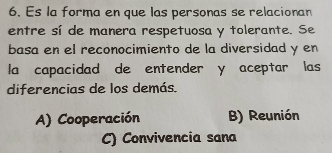 Es la forma en que las personas se relacionan
entre sí de manera respetuosa y tolerante. Se
basa en el reconocimiento de la diversidad y en
la capacidad de entender y aceptar las
diferencias de los demás.
A) Cooperación B) Reunión
C) Convivencia sana