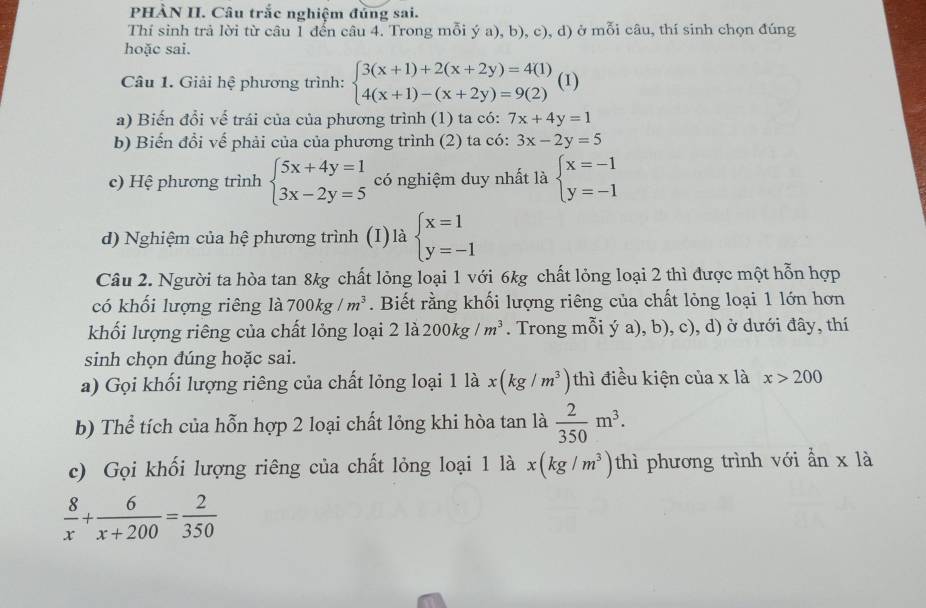 PHÀN II. Câu trắc nghiệm đủng sai.
Thí sinh trả lời từ câu 1 đến câu 4. Trong mỗi ý a), b), c), d) ở mỗi câu, thí sinh chọn đúng
hoặc sai.
Câu 1. Giải hệ phương trình: beginarrayl 3(x+1)+2(x+2y)=4(1) 4(x+1)-(x+2y)=9(2)endarray. (1)
a) Biến đổi vế trái của của phương trình (1) ta có: 7x+4y=1
b) Biến đổi vế phải của của phương trình (2) ta có: 3x-2y=5
c) Hệ phương trình beginarrayl 5x+4y=1 3x-2y=5endarray. có nghiệm duy nhất là beginarrayl x=-1 y=-1endarray.
d) Nghiệm của hệ phương trình (I) là beginarrayl x=1 y=-1endarray.
Câu 2. Người ta hòa tan 8kg chất lỏng loại 1 với 6kg chất lỏng loại 2 thì được một hỗn hợp
có khối lượng riêng là 700kg/m^3. Biết rằng khối lượng riêng của chất lỏng loại 1 lớn hơn
khối lượng riêng của chất lỏng loại 2 là 200kg/m^3. Trong mỗi ý a), b), c), d) ở dưới đây, thí
sinh chọn đúng hoặc sai.
a) Gọi khối lượng riêng của chất lỏng loại 1 là x(kg/m^3) thì điều kiện của x là x>200
b) Thể tích của hỗn hợp 2 loại chất lỏng khi hòa tan là  2/350 m^3.
c) Gọi khối lượng riêng của chất lỏng loại 1 là x(kg/m^3) thì phương trình với ẩn x là
 8/x + 6/x+200 = 2/350 