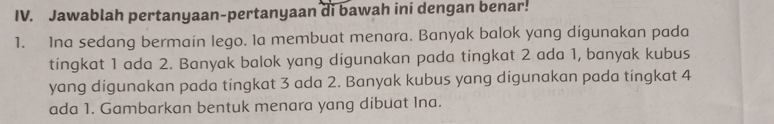 Jawablah pertanyaan-pertanyaan di bawah ini dengan benar! 
1. Ina sedang bermain lego. Ia membuat menara. Banyak balok yang digunakan pada 
tingkat 1 ada 2. Banyak balok yang digunakan pada tingkat 2 ada 1, banyak kubus 
yang digunakan pada tingkat 3 ada 2. Banyak kubus yang digunakan pada tingkat 4
ada 1. Gambarkan bentuk menara yang dibuat Ina.