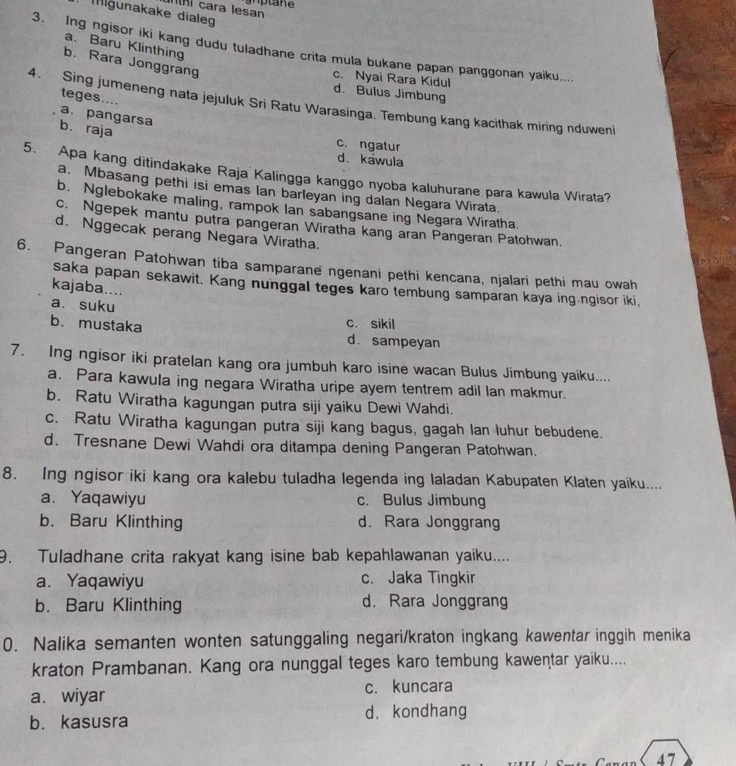 cara lesan
Mlgunakake diale
a. Baru Klinthing
3. Ing ngisor iki kang dudu tuladhane crita mula bukane papan panggonan yaiku...
b. Rara Jonggrang
c. Nyai Rara Kidul
d. Bulus Jimbung
teges....
4. Sing jumeneng nata jejuluk Sri Ratu Warasinga. Tembung kang kacithak miring nduwen
a. pangarsa
b. raja
c. ngatur
d. kawula
5. Apa kang ditindakake Raja Kalingga kanggo nyoba kaluhurane para kawula Wirata?
a. Mbasang pethi isi emas Ian barleyan ing dalan Negara Wirata.
b. Nglebokake maling, rampok Ian sabangsane ing Negara Wiratha.
c. Ngepek mantu putra pangeran Wiratha kang aran Pangeran Patohwan.
d. Nggecak perang Negara Wiratha.
6. Pangeran Patohwan tiba samparane ngenani pethi kencana, njalari pethi mau owah
saka papan sekawit. Kang nunggal teges karo tembung samparan kaya ing ngisor iki,
kajaba....
a. suku
b. mustaka
c. sikil
d. sampeyan
7. Ing ngisor iki pratelan kang ora jumbuh karo isine wacan Bulus Jimbung yaiku....
a. Para kawula ing negara Wiratha uripe ayem tentrem adil lan makmur.
b. Ratu Wiratha kagungan putra siji yaiku Dewi Wahdi.
c. Ratu Wiratha kagungan putra siji kang bagus, gagah lan luhur bebudene.
d. Tresnane Dewi Wahdi ora ditampa dening Pangeran Patohwan.
8. Ing ngisor iki kang ora kalebu tuladha legenda ing laladan Kabupaten Klaten yaiku....
a. Yaqawiyu c. Bulus Jimbung
b. Baru Klinthing d. Rara Jonggrang
9. Tuladhane crita rakyat kang isine bab kepahlawanan yaiku....
a. Yaqawiyu c. Jaka Tingkir
b. Baru Klinthing d. Rara Jonggrang
0. Nalika semanten wonten satunggaling negari/kraton ingkang kawentar inggih menika
kraton Prambanan. Kang ora nunggal teges karo tembung kawentar yaiku....
a. wiyar c. kuncara
d. kondhang
b. kasusra
47